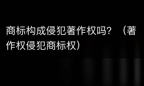 商标构成侵犯著作权吗？（著作权侵犯商标权）