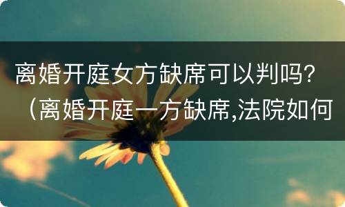 离婚开庭女方缺席可以判吗？（离婚开庭一方缺席,法院如何判决）