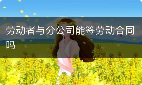 劳动者与分公司能签劳动合同吗