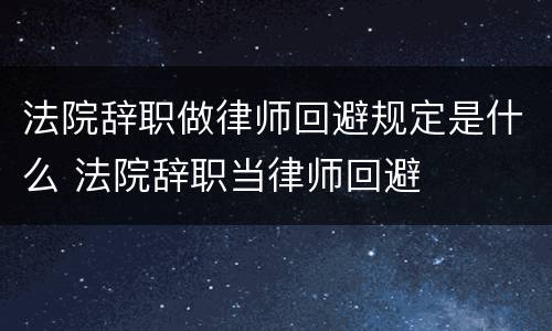 法院辞职做律师回避规定是什么 法院辞职当律师回避