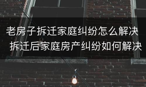 老房子拆迁家庭纠纷怎么解决 拆迁后家庭房产纠纷如何解决