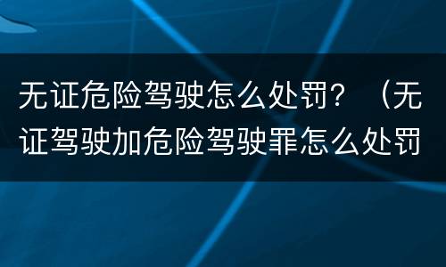 无证危险驾驶怎么处罚？（无证驾驶加危险驾驶罪怎么处罚）