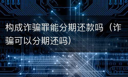 构成诈骗罪能分期还款吗（诈骗可以分期还吗）