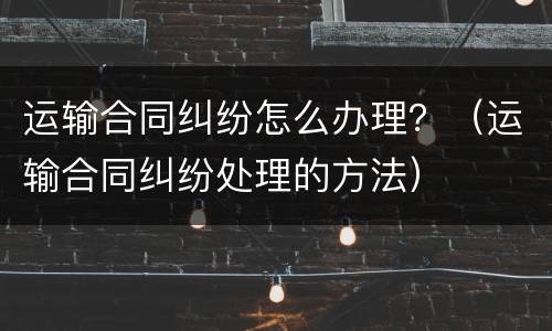 运输合同纠纷怎么办理？（运输合同纠纷处理的方法）