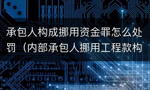 承包人构成挪用资金罪怎么处罚（内部承包人挪用工程款构成刑事犯罪）