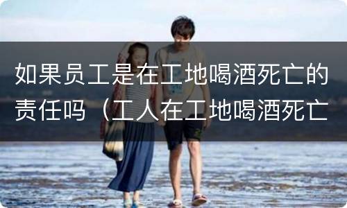 如果员工是在工地喝酒死亡的责任吗（工人在工地喝酒死亡有赔偿吗）