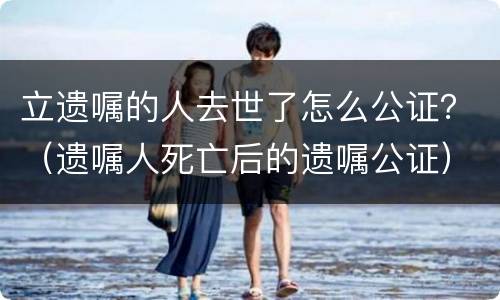 立遗嘱的人去世了怎么公证？（遗嘱人死亡后的遗嘱公证）