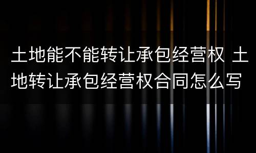 土地能不能转让承包经营权 土地转让承包经营权合同怎么写