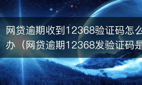 网贷逾期收到12368验证码怎么办（网贷逾期12368发验证码是什么意思）