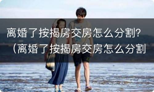 离婚了按揭房交房怎么分割？（离婚了按揭房交房怎么分割）