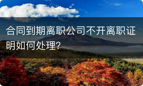 合同到期离职公司不开离职证明如何处理？