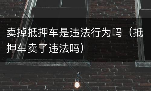 卖掉抵押车是违法行为吗（抵押车卖了违法吗）