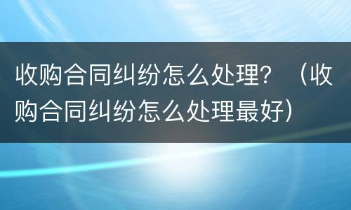 收购合同纠纷怎么处理？（收购合同纠纷怎么处理最好）