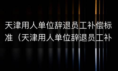 天津用人单位辞退员工补偿标准（天津用人单位辞退员工补偿标准最新）