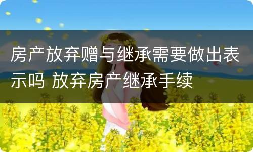 房产放弃赠与继承需要做出表示吗 放弃房产继承手续