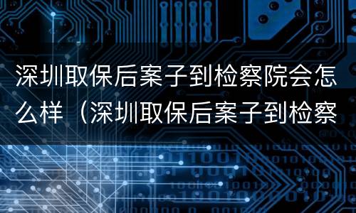 深圳取保后案子到检察院会怎么样（深圳取保后案子到检察院会怎么样处理）
