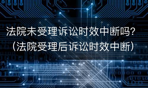 法院未受理诉讼时效中断吗？（法院受理后诉讼时效中断）