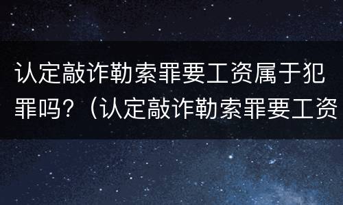 认定敲诈勒索罪要工资属于犯罪吗?（认定敲诈勒索罪要工资属于犯罪吗怎么判）