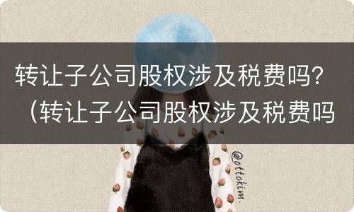 转让子公司股权涉及税费吗？（转让子公司股权涉及税费吗怎么交）