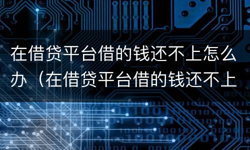 在借贷平台借的钱还不上怎么办（在借贷平台借的钱还不上怎么办呢）