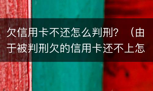 欠信用卡不还怎么判刑？（由于被判刑欠的信用卡还不上怎么办）