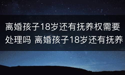 离婚孩子18岁还有抚养权需要处理吗 离婚孩子18岁还有抚养权需要处理吗