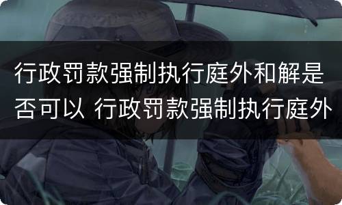 行政罚款强制执行庭外和解是否可以 行政罚款强制执行庭外和解是否可以调解