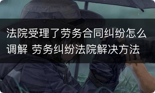 法院受理了劳务合同纠纷怎么调解 劳务纠纷法院解决方法