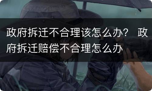 政府拆迁不合理该怎么办？ 政府拆迁赔偿不合理怎么办