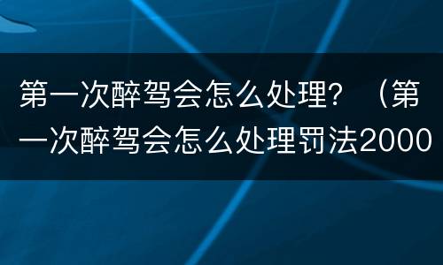 第一次醉驾会怎么处理？（第一次醉驾会怎么处理罚法2000元还会吊驾驶证吗）