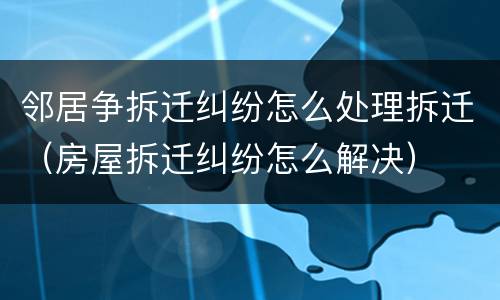 邻居争拆迁纠纷怎么处理拆迁（房屋拆迁纠纷怎么解决）