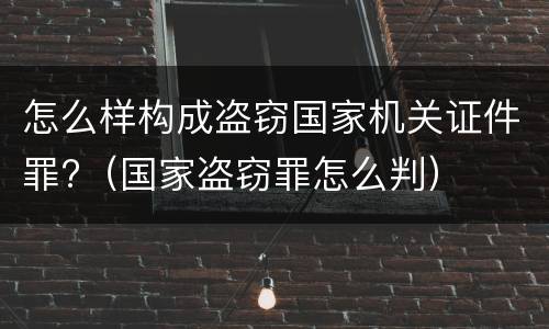 怎么样构成盗窃国家机关证件罪?（国家盗窃罪怎么判）