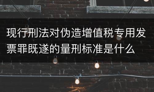 现行刑法对伪造增值税专用发票罪既遂的量刑标准是什么