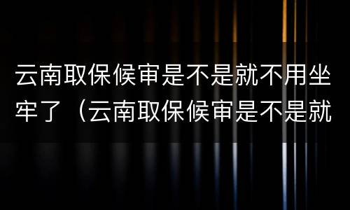 云南取保候审是不是就不用坐牢了（云南取保候审是不是就不用坐牢了呢）