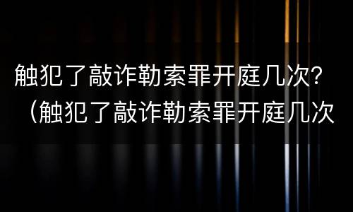 触犯了敲诈勒索罪开庭几次？（触犯了敲诈勒索罪开庭几次会判刑）