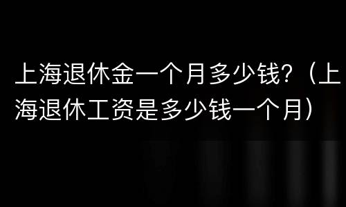 上海退休金一个月多少钱?（上海退休工资是多少钱一个月）