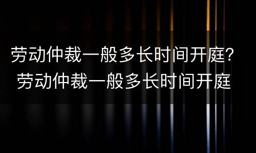 劳动仲裁一般多长时间开庭？ 劳动仲裁一般多长时间开庭