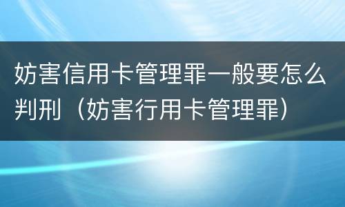 妨害信用卡管理罪一般要怎么判刑（妨害行用卡管理罪）