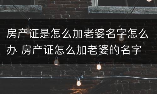 房产证是怎么加老婆名字怎么办 房产证怎么加老婆的名字