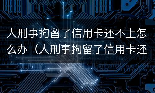 人刑事拘留了信用卡还不上怎么办（人刑事拘留了信用卡还不上怎么办呢）