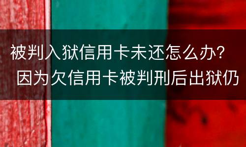 被判入狱信用卡未还怎么办？ 因为欠信用卡被判刑后出狱仍要还吗