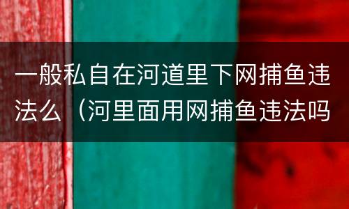 一般私自在河道里下网捕鱼违法么（河里面用网捕鱼违法吗?）