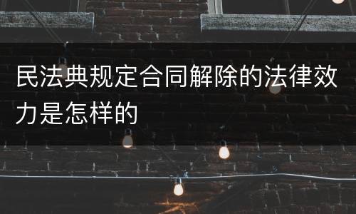民法典规定合同解除的法律效力是怎样的