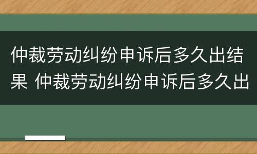 仲裁劳动纠纷申诉后多久出结果 仲裁劳动纠纷申诉后多久出结果啊