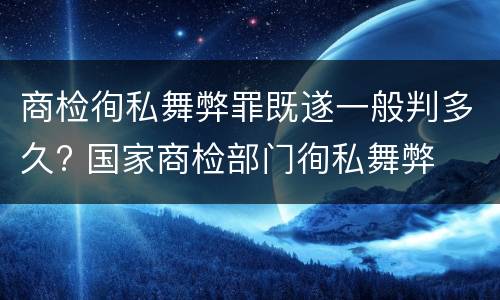 商检徇私舞弊罪既遂一般判多久? 国家商检部门徇私舞弊