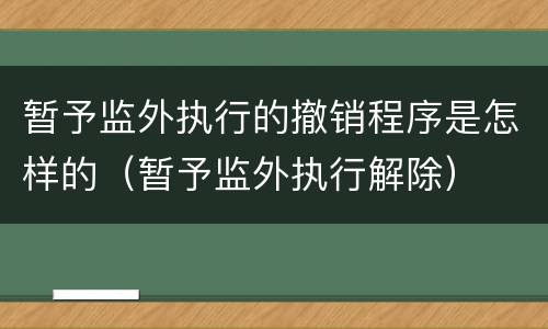 暂予监外执行的撤销程序是怎样的（暂予监外执行解除）