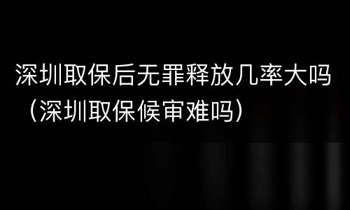 深圳取保后无罪释放几率大吗（深圳取保候审难吗）