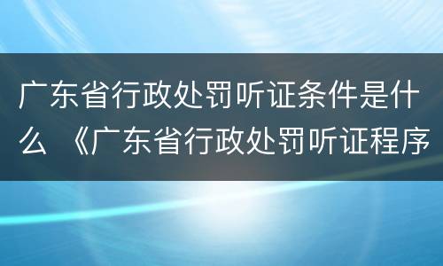 广东省行政处罚听证条件是什么 《广东省行政处罚听证程序实施办法》