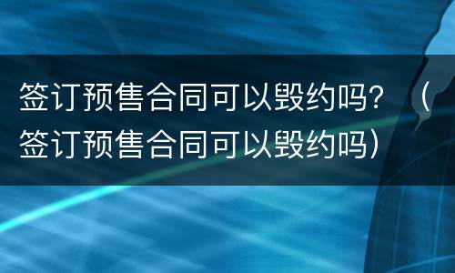 签订预售合同可以毁约吗？（签订预售合同可以毁约吗）