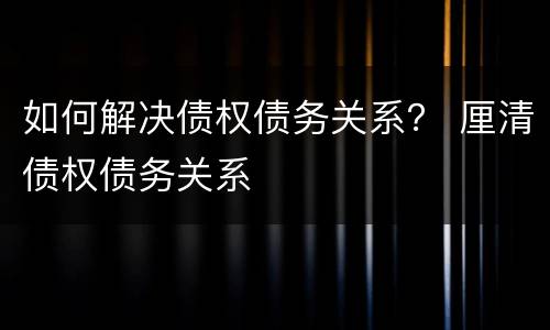 如何解决债权债务关系？ 厘清债权债务关系